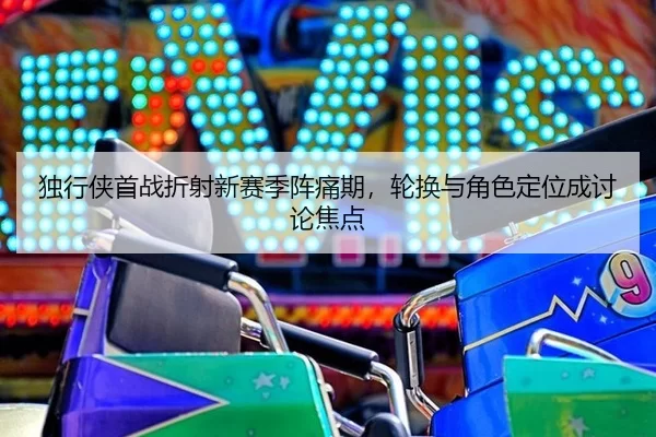 独行侠首战折射新赛季阵痛期，轮换与角色定位成讨论焦点